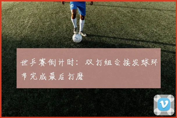 世乒赛倒计时:双打组合接发球环节完成最后打磨 - 2026世界杯推荐