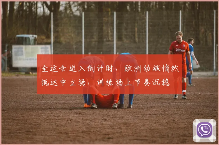 全运会进入倒计时，欧洲劲旅悄然抵达中立场，训练场上节奏沉稳 - 2026世界杯推荐