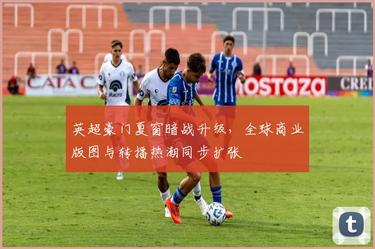 英超豪门夏窗暗战升级，全球商业版图与转播热潮同步扩张 - 2026世界杯推荐