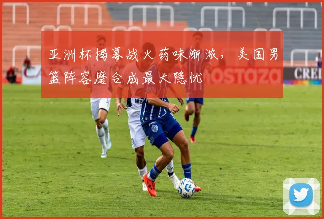 亚洲杯揭幕战火药味渐浓,美国男篮阵容磨合成最大隐忧 - 2026世界杯推荐