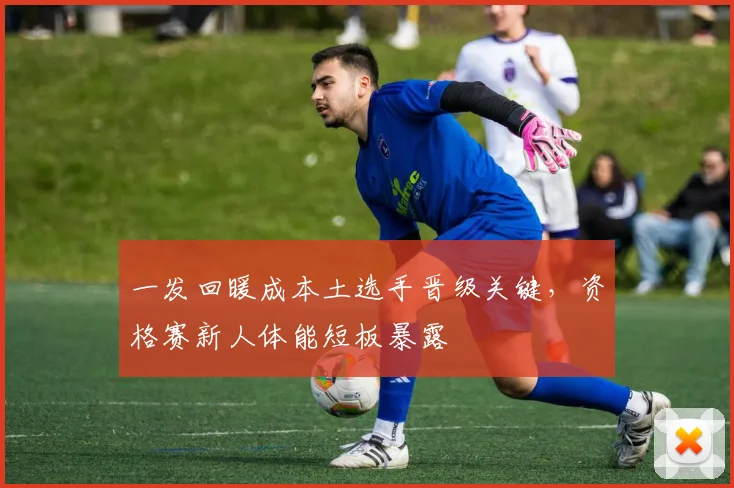 一发回暖成本土选手晋级关键，资格赛新人体能短板暴露 - 2026世界杯推荐