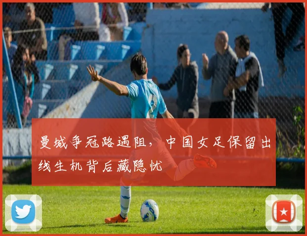 曼城争冠路遇阻,中国女足保留出线生机背后藏隐忧 - 2026世界杯推荐