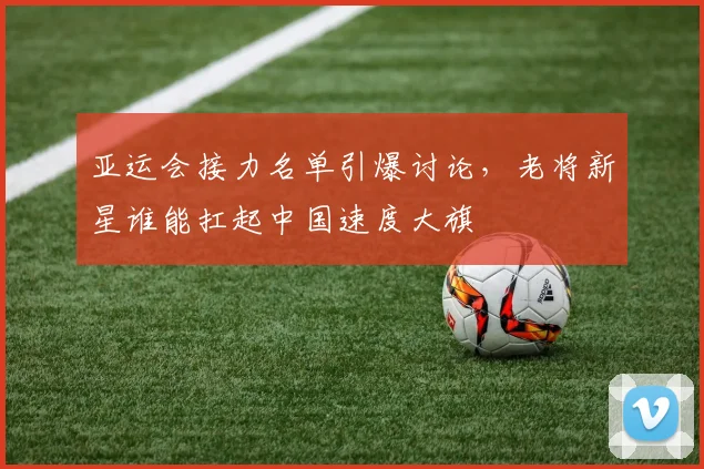 亚运会接力名单引爆讨论，老将新星谁能扛起中国速度大旗 - 2026世界杯推荐