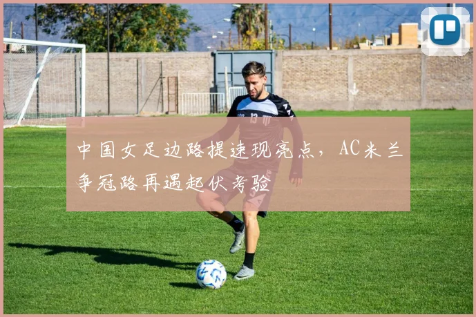 中国女足边路提速现亮点,AC米兰争冠路再遇起伏考验 - 2026世界杯推荐