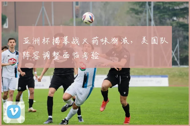 亚洲杯揭幕战火药味渐浓，美国队阵容调整面临考验 - 2026世界杯推荐