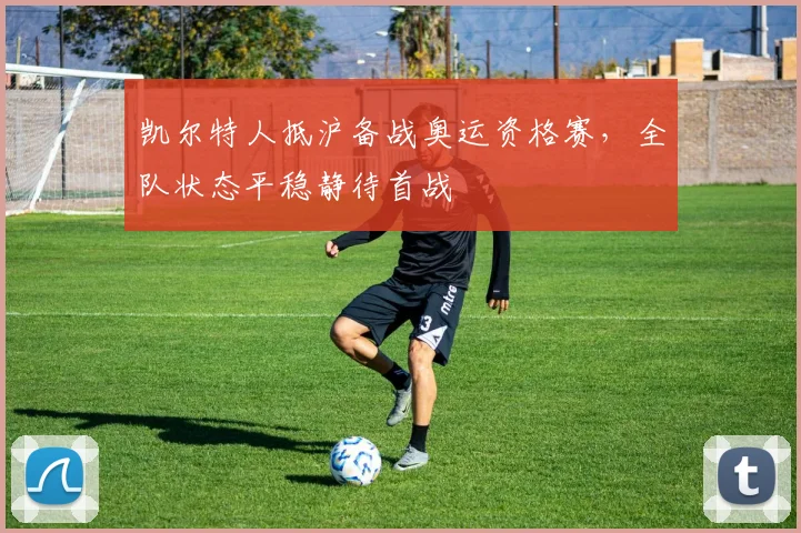凯尔特人抵沪备战奥运资格赛，全队状态平稳静待首战 - 2026世界杯资讯