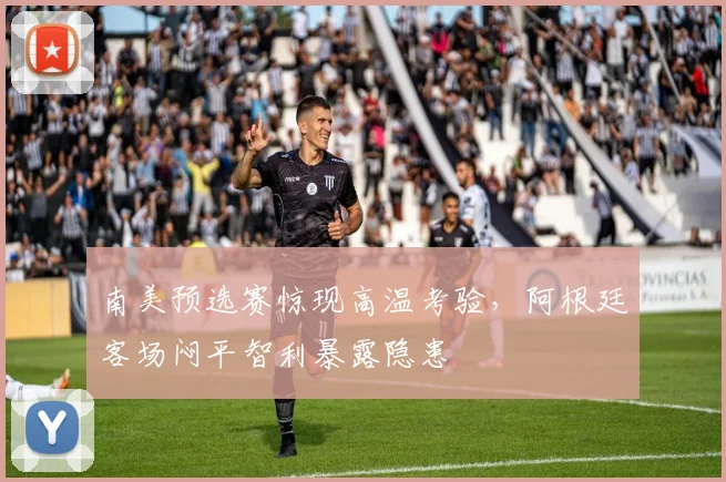 南美预选赛惊现高温考验，阿根廷客场闷平智利暴露隐患 - 2026世界杯推荐