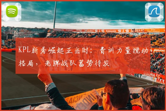 KPL新秀崛起正当时：青训力量搅动格局，老牌战队蓄势待发 - 2026世界杯推荐