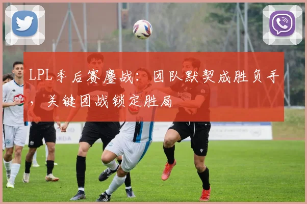 LPL季后赛鏖战：团队默契成胜负手，关键团战锁定胜局 - 2026世界杯推荐