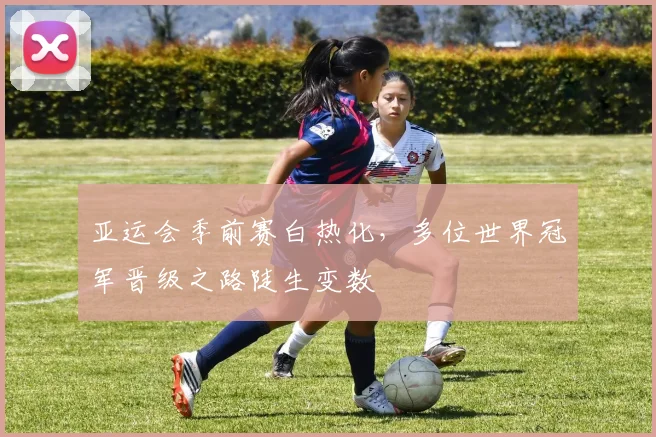 亚运会季前赛白热化，多位世界冠军晋级之路陡生变数 - 2026世界杯推荐