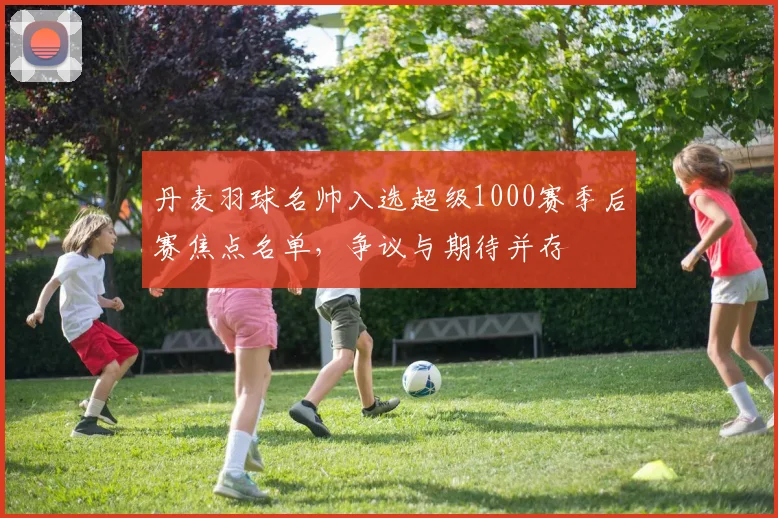 丹麦羽球名帅入选超级1000赛季后赛焦点名单，争议与期待并存 - 2026世界杯推荐