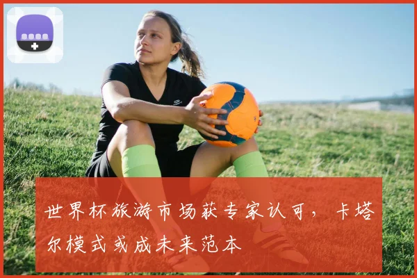 世界杯旅游市场获专家认可，卡塔尔模式或成未来范本 - 2026世界杯推荐