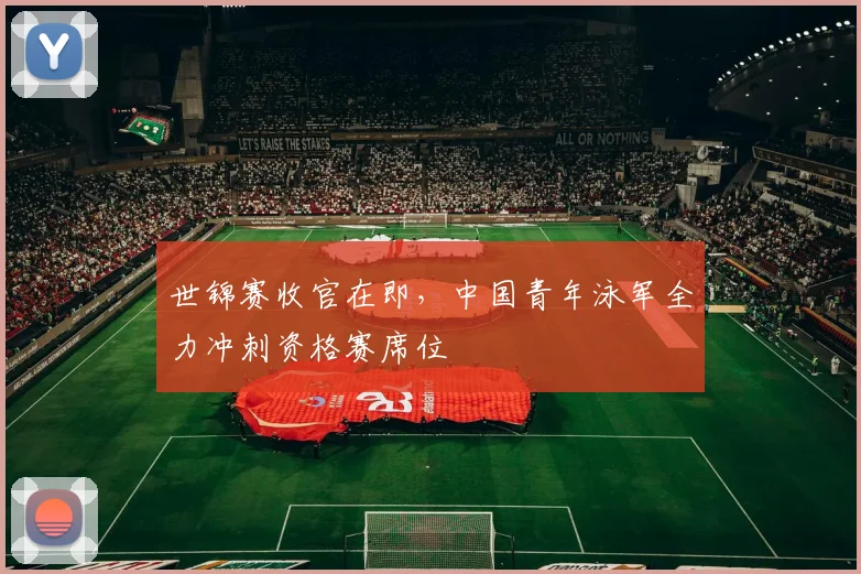 世锦赛收官在即，中国青年泳军全力冲刺资格赛席位 - 2026世界杯推荐