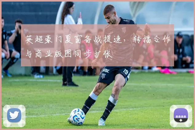 英超豪门夏窗备战提速，转播合作与商业版图同步扩张 - 2026世界杯推荐