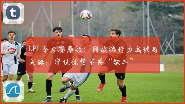 LPL季后赛鏖战：团战执行力成破局关键，守住优势不再“翻车” - 2026世界杯推荐