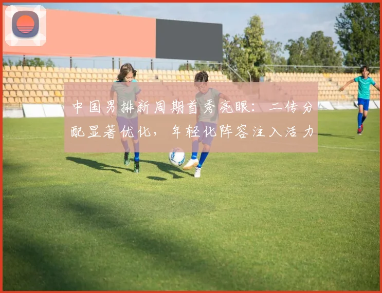中国男排新周期首秀亮眼：二传分配显著优化，年轻化阵容注入活力 - 2026世界杯推荐