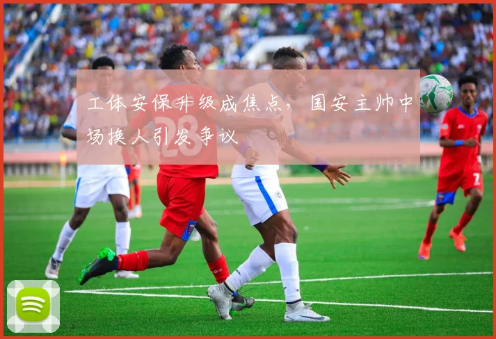 工体安保升级成焦点，国安主帅中场换人引发争议 - 2026世界杯推荐