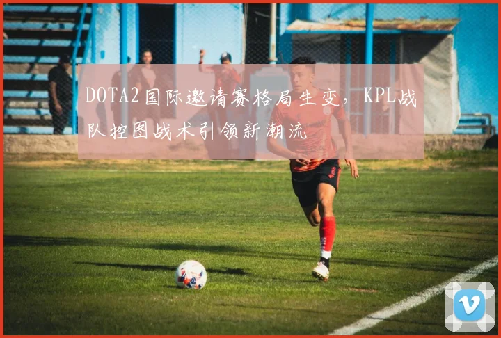 DOTA2国际邀请赛格局生变，KPL战队控图战术引领新潮流 - 2026世界杯推荐